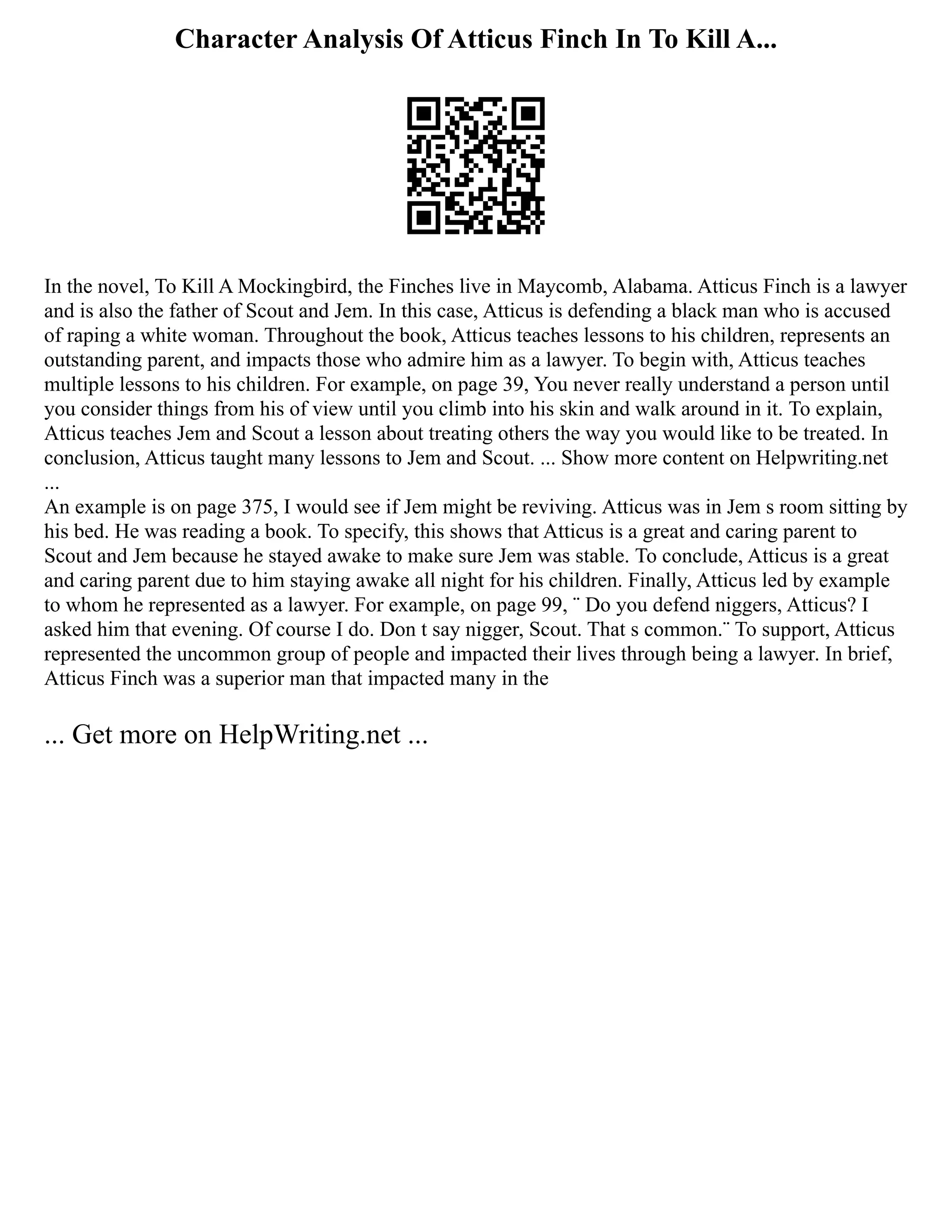 Character Analysis Of Atticus Finch In To Kill A...
In the novel, To Kill A Mockingbird, the Finches live in Maycomb, Alabama. Atticus Finch is a lawyer
and is also the father of Scout and Jem. In this case, Atticus is defending a black man who is accused
of raping a white woman. Throughout the book, Atticus teaches lessons to his children, represents an
outstanding parent, and impacts those who admire him as a lawyer. To begin with, Atticus teaches
multiple lessons to his children. For example, on page 39, You never really understand a person until
you consider things from his of view until you climb into his skin and walk around in it. To explain,
Atticus teaches Jem and Scout a lesson about treating others the way you would like to be treated. In
conclusion, Atticus taught many lessons to Jem and Scout. ... Show more content on Helpwriting.net
...
An example is on page 375, I would see if Jem might be reviving. Atticus was in Jem s room sitting by
his bed. He was reading a book. To specify, this shows that Atticus is a great and caring parent to
Scout and Jem because he stayed awake to make sure Jem was stable. To conclude, Atticus is a great
and caring parent due to him staying awake all night for his children. Finally, Atticus led by example
to whom he represented as a lawyer. For example, on page 99, ¨ Do you defend niggers, Atticus? I
asked him that evening. Of course I do. Don t say nigger, Scout. That s common.¨ To support, Atticus
represented the uncommon group of people and impacted their lives through being a lawyer. In brief,
Atticus Finch was a superior man that impacted many in the
... Get more on HelpWriting.net ...
 