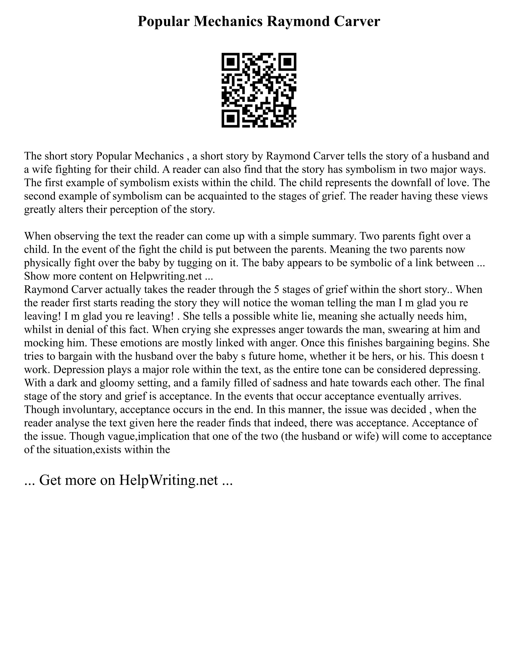 Popular Mechanics Raymond Carver
The short story Popular Mechanics , a short story by Raymond Carver tells the story of a husband and
a wife fighting for their child. A reader can also find that the story has symbolism in two major ways.
The first example of symbolism exists within the child. The child represents the downfall of love. The
second example of symbolism can be acquainted to the stages of grief. The reader having these views
greatly alters their perception of the story.
When observing the text the reader can come up with a simple summary. Two parents fight over a
child. In the event of the fight the child is put between the parents. Meaning the two parents now
physically fight over the baby by tugging on it. The baby appears to be symbolic of a link between ...
Show more content on Helpwriting.net ...
Raymond Carver actually takes the reader through the 5 stages of grief within the short story.. When
the reader first starts reading the story they will notice the woman telling the man I m glad you re
leaving! I m glad you re leaving! . She tells a possible white lie, meaning she actually needs him,
whilst in denial of this fact. When crying she expresses anger towards the man, swearing at him and
mocking him. These emotions are mostly linked with anger. Once this finishes bargaining begins. She
tries to bargain with the husband over the baby s future home, whether it be hers, or his. This doesn t
work. Depression plays a major role within the text, as the entire tone can be considered depressing.
With a dark and gloomy setting, and a family filled of sadness and hate towards each other. The final
stage of the story and grief is acceptance. In the events that occur acceptance eventually arrives.
Though involuntary, acceptance occurs in the end. In this manner, the issue was decided , when the
reader analyse the text given here the reader finds that indeed, there was acceptance. Acceptance of
the issue. Though vague,implication that one of the two (the husband or wife) will come to acceptance
of the situation,exists within the
... Get more on HelpWriting.net ...
 