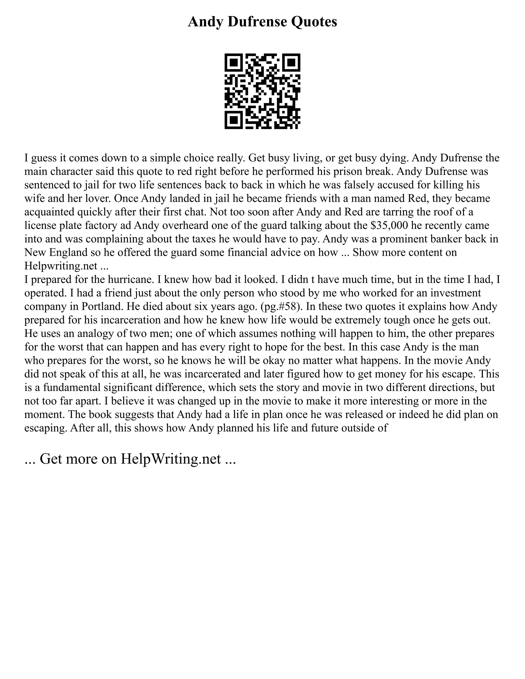Andy Dufrense Quotes
I guess it comes down to a simple choice really. Get busy living, or get busy dying. Andy Dufrense the
main character said this quote to red right before he performed his prison break. Andy Dufrense was
sentenced to jail for two life sentences back to back in which he was falsely accused for killing his
wife and her lover. Once Andy landed in jail he became friends with a man named Red, they became
acquainted quickly after their first chat. Not too soon after Andy and Red are tarring the roof of a
license plate factory ad Andy overheard one of the guard talking about the $35,000 he recently came
into and was complaining about the taxes he would have to pay. Andy was a prominent banker back in
New England so he offered the guard some financial advice on how ... Show more content on
Helpwriting.net ...
I prepared for the hurricane. I knew how bad it looked. I didn t have much time, but in the time I had, I
operated. I had a friend just about the only person who stood by me who worked for an investment
company in Portland. He died about six years ago. (pg.#58). In these two quotes it explains how Andy
prepared for his incarceration and how he knew how life would be extremely tough once he gets out.
He uses an analogy of two men; one of which assumes nothing will happen to him, the other prepares
for the worst that can happen and has every right to hope for the best. In this case Andy is the man
who prepares for the worst, so he knows he will be okay no matter what happens. In the movie Andy
did not speak of this at all, he was incarcerated and later figured how to get money for his escape. This
is a fundamental significant difference, which sets the story and movie in two different directions, but
not too far apart. I believe it was changed up in the movie to make it more interesting or more in the
moment. The book suggests that Andy had a life in plan once he was released or indeed he did plan on
escaping. After all, this shows how Andy planned his life and future outside of
... Get more on HelpWriting.net ...
 