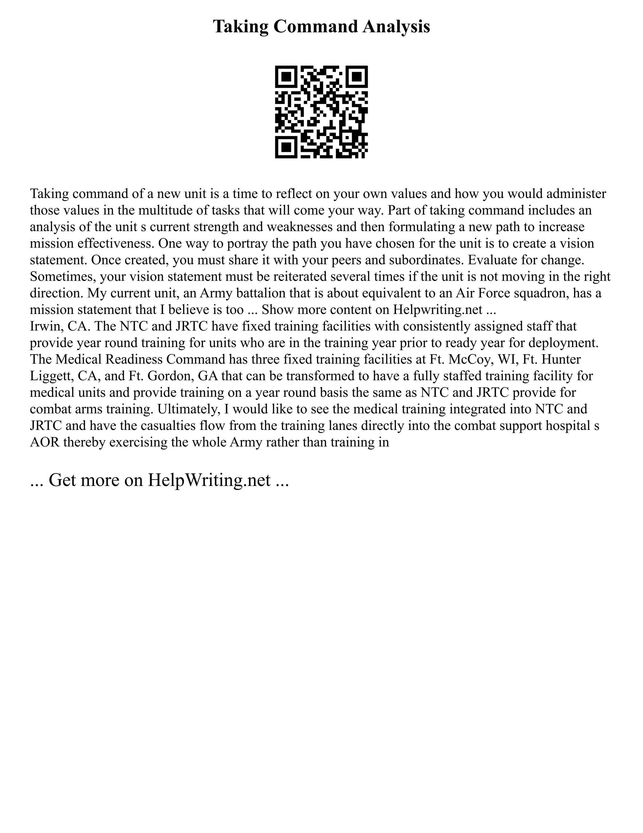 Taking Command Analysis
Taking command of a new unit is a time to reflect on your own values and how you would administer
those values in the multitude of tasks that will come your way. Part of taking command includes an
analysis of the unit s current strength and weaknesses and then formulating a new path to increase
mission effectiveness. One way to portray the path you have chosen for the unit is to create a vision
statement. Once created, you must share it with your peers and subordinates. Evaluate for change.
Sometimes, your vision statement must be reiterated several times if the unit is not moving in the right
direction. My current unit, an Army battalion that is about equivalent to an Air Force squadron, has a
mission statement that I believe is too ... Show more content on Helpwriting.net ...
Irwin, CA. The NTC and JRTC have fixed training facilities with consistently assigned staff that
provide year round training for units who are in the training year prior to ready year for deployment.
The Medical Readiness Command has three fixed training facilities at Ft. McCoy, WI, Ft. Hunter
Liggett, CA, and Ft. Gordon, GA that can be transformed to have a fully staffed training facility for
medical units and provide training on a year round basis the same as NTC and JRTC provide for
combat arms training. Ultimately, I would like to see the medical training integrated into NTC and
JRTC and have the casualties flow from the training lanes directly into the combat support hospital s
AOR thereby exercising the whole Army rather than training in
... Get more on HelpWriting.net ...
 