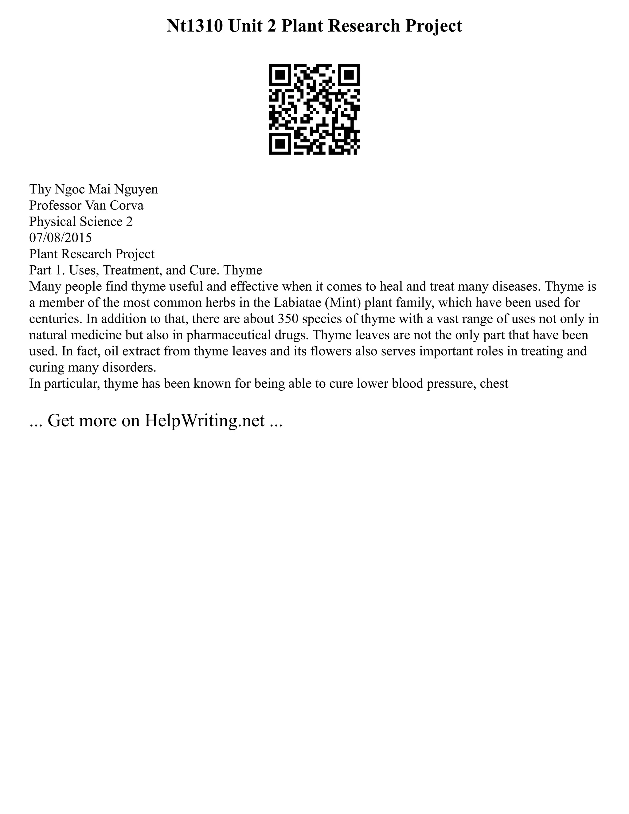 Nt1310 Unit 2 Plant Research Project
Thy Ngoc Mai Nguyen
Professor Van Corva
Physical Science 2
07/08/2015
Plant Research Project
Part 1. Uses, Treatment, and Cure. Thyme
Many people find thyme useful and effective when it comes to heal and treat many diseases. Thyme is
a member of the most common herbs in the Labiatae (Mint) plant family, which have been used for
centuries. In addition to that, there are about 350 species of thyme with a vast range of uses not only in
natural medicine but also in pharmaceutical drugs. Thyme leaves are not the only part that have been
used. In fact, oil extract from thyme leaves and its flowers also serves important roles in treating and
curing many disorders.
In particular, thyme has been known for being able to cure lower blood pressure, chest
... Get more on HelpWriting.net ...
 