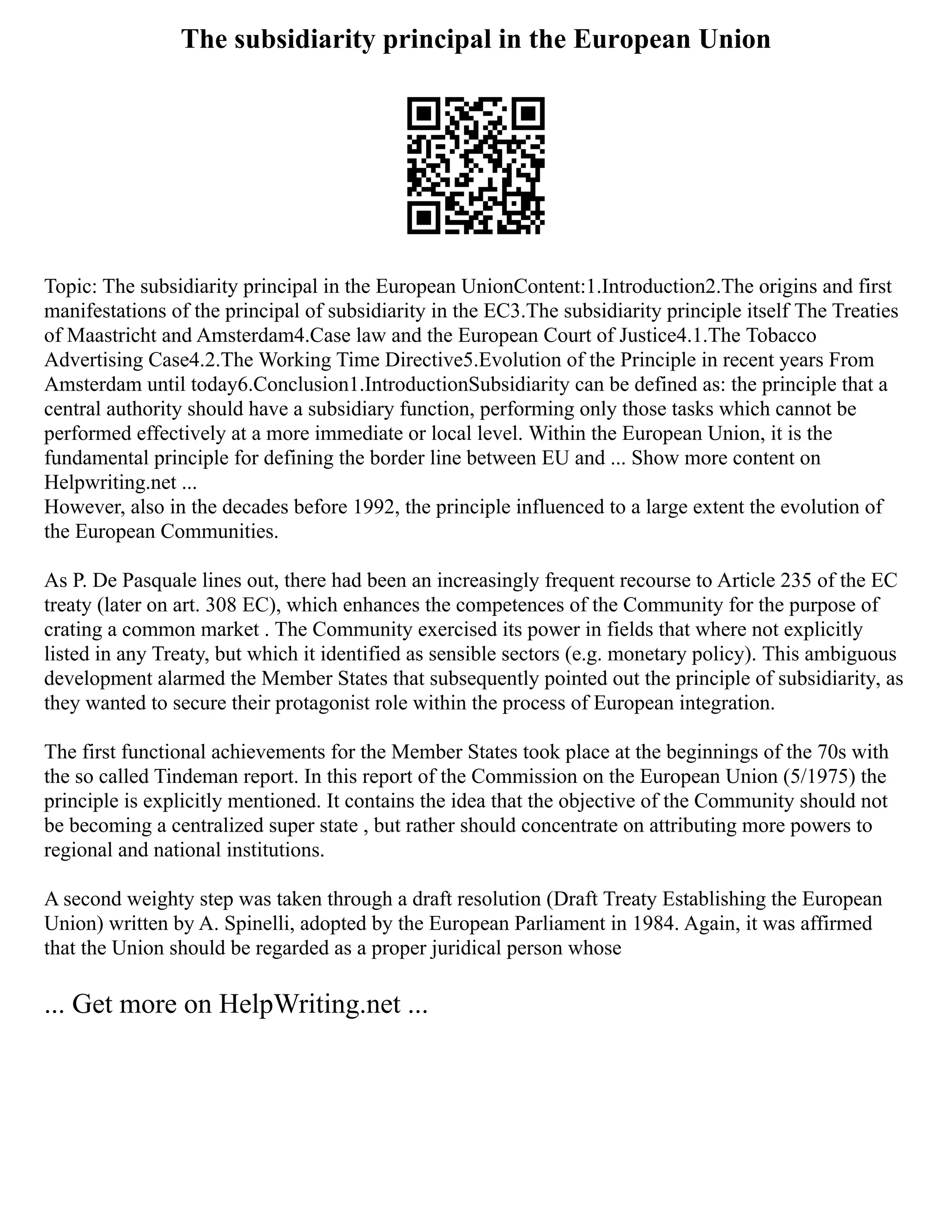 The subsidiarity principal in the European Union
Topic: The subsidiarity principal in the European UnionContent:1.Introduction2.The origins and first
manifestations of the principal of subsidiarity in the EC3.The subsidiarity principle itself The Treaties
of Maastricht and Amsterdam4.Case law and the European Court of Justice4.1.The Tobacco
Advertising Case4.2.The Working Time Directive5.Evolution of the Principle in recent years From
Amsterdam until today6.Conclusion1.IntroductionSubsidiarity can be defined as: the principle that a
central authority should have a subsidiary function, performing only those tasks which cannot be
performed effectively at a more immediate or local level. Within the European Union, it is the
fundamental principle for defining the border line between EU and ... Show more content on
Helpwriting.net ...
However, also in the decades before 1992, the principle influenced to a large extent the evolution of
the European Communities.
As P. De Pasquale lines out, there had been an increasingly frequent recourse to Article 235 of the EC
treaty (later on art. 308 EC), which enhances the competences of the Community for the purpose of
crating a common market . The Community exercised its power in fields that where not explicitly
listed in any Treaty, but which it identified as sensible sectors (e.g. monetary policy). This ambiguous
development alarmed the Member States that subsequently pointed out the principle of subsidiarity, as
they wanted to secure their protagonist role within the process of European integration.
The first functional achievements for the Member States took place at the beginnings of the 70s with
the so called Tindeman report. In this report of the Commission on the European Union (5/1975) the
principle is explicitly mentioned. It contains the idea that the objective of the Community should not
be becoming a centralized super state , but rather should concentrate on attributing more powers to
regional and national institutions.
A second weighty step was taken through a draft resolution (Draft Treaty Establishing the European
Union) written by A. Spinelli, adopted by the European Parliament in 1984. Again, it was affirmed
that the Union should be regarded as a proper juridical person whose
... Get more on HelpWriting.net ...
 