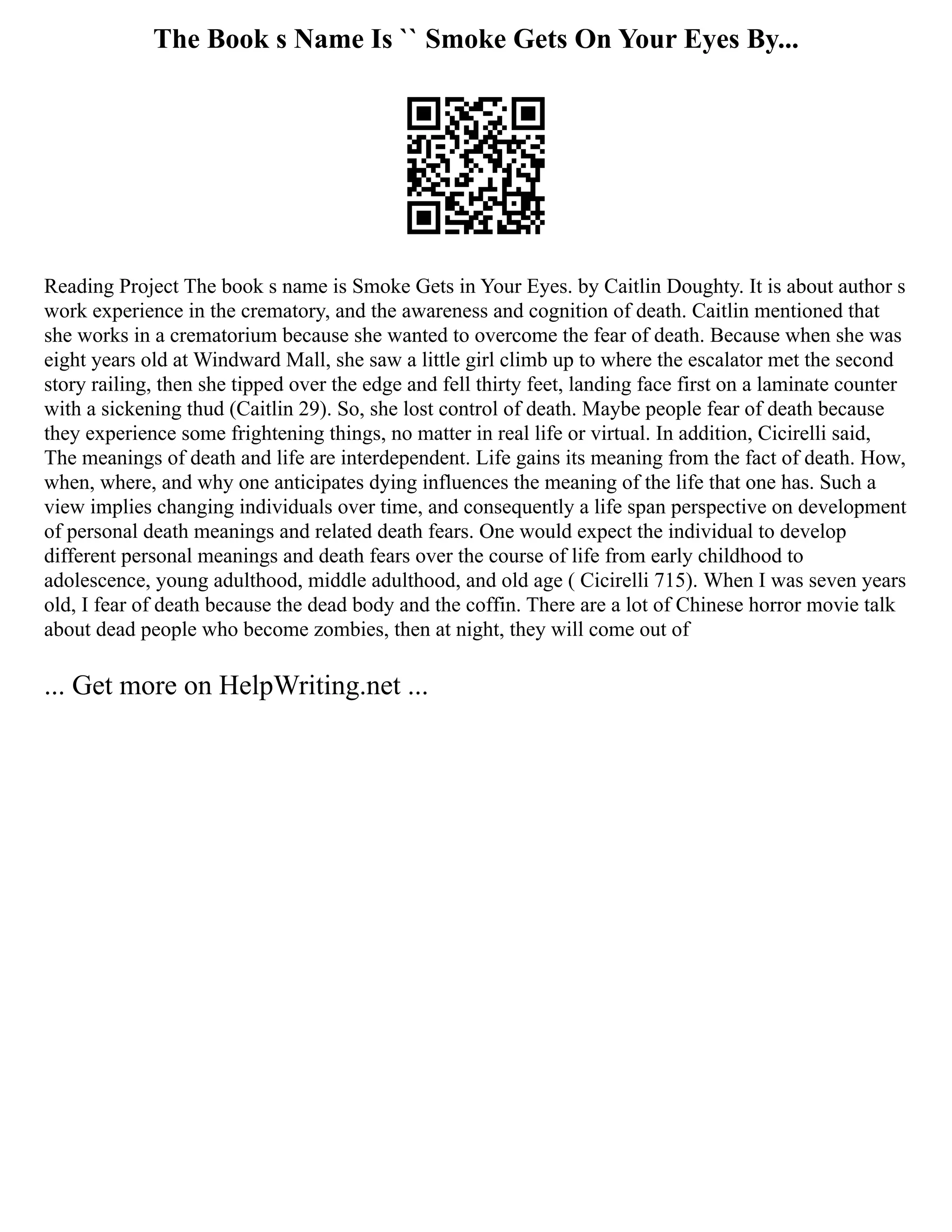 The Book s Name Is `` Smoke Gets On Your Eyes By...
Reading Project The book s name is Smoke Gets in Your Eyes. by Caitlin Doughty. It is about author s
work experience in the crematory, and the awareness and cognition of death. Caitlin mentioned that
she works in a crematorium because she wanted to overcome the fear of death. Because when she was
eight years old at Windward Mall, she saw a little girl climb up to where the escalator met the second
story railing, then she tipped over the edge and fell thirty feet, landing face first on a laminate counter
with a sickening thud (Caitlin 29). So, she lost control of death. Maybe people fear of death because
they experience some frightening things, no matter in real life or virtual. In addition, Cicirelli said,
The meanings of death and life are interdependent. Life gains its meaning from the fact of death. How,
when, where, and why one anticipates dying influences the meaning of the life that one has. Such a
view implies changing individuals over time, and consequently a life span perspective on development
of personal death meanings and related death fears. One would expect the individual to develop
different personal meanings and death fears over the course of life from early childhood to
adolescence, young adulthood, middle adulthood, and old age ( Cicirelli 715). When I was seven years
old, I fear of death because the dead body and the coffin. There are a lot of Chinese horror movie talk
about dead people who become zombies, then at night, they will come out of
... Get more on HelpWriting.net ...
 