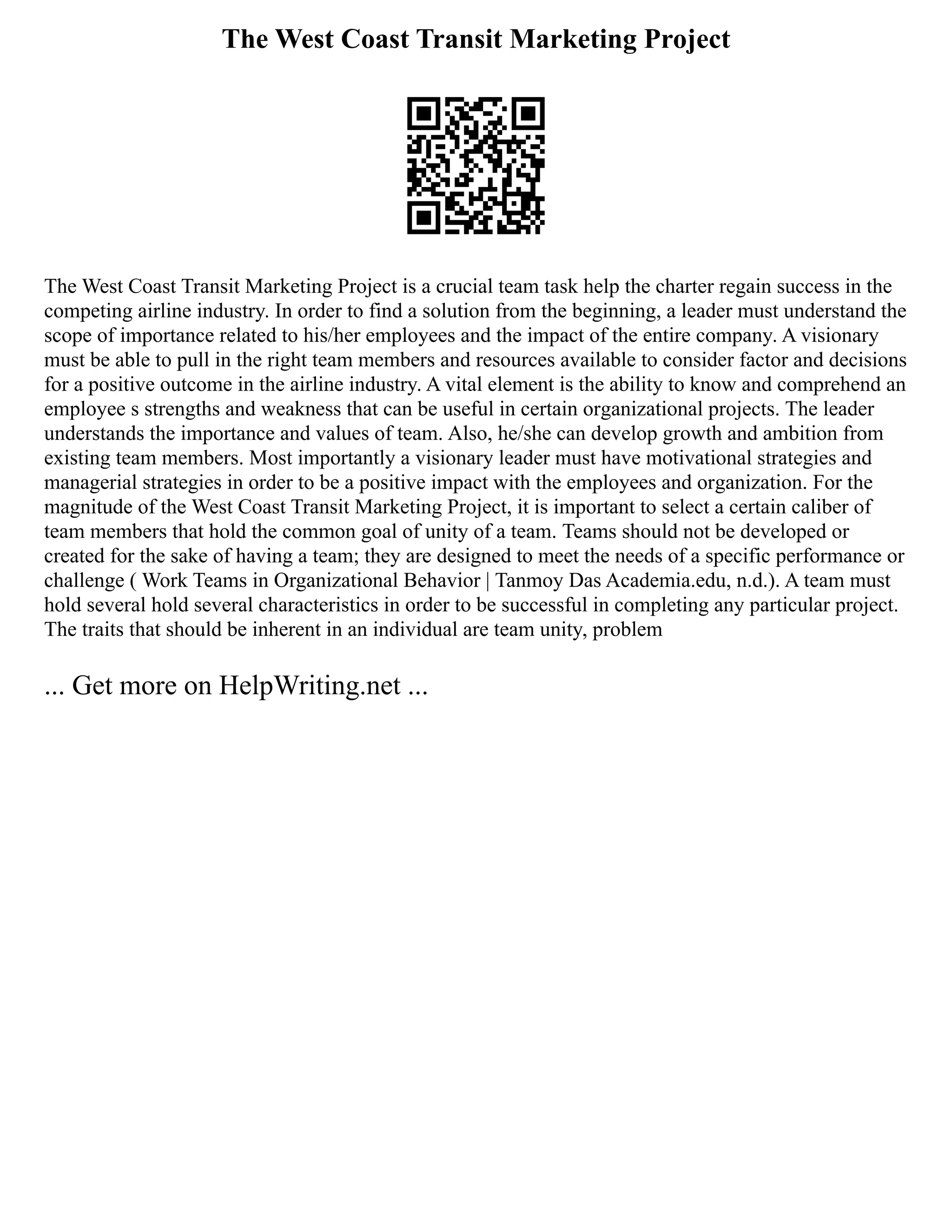 The West Coast Transit Marketing Project
The West Coast Transit Marketing Project is a crucial team task help the charter regain success in the
competing airline industry. In order to find a solution from the beginning, a leader must understand the
scope of importance related to his/her employees and the impact of the entire company. A visionary
must be able to pull in the right team members and resources available to consider factor and decisions
for a positive outcome in the airline industry. A vital element is the ability to know and comprehend an
employee s strengths and weakness that can be useful in certain organizational projects. The leader
understands the importance and values of team. Also, he/she can develop growth and ambition from
existing team members. Most importantly a visionary leader must have motivational strategies and
managerial strategies in order to be a positive impact with the employees and organization. For the
magnitude of the West Coast Transit Marketing Project, it is important to select a certain caliber of
team members that hold the common goal of unity of a team. Teams should not be developed or
created for the sake of having a team; they are designed to meet the needs of a specific performance or
challenge ( Work Teams in Organizational Behavior | Tanmoy Das Academia.edu, n.d.). A team must
hold several hold several characteristics in order to be successful in completing any particular project.
The traits that should be inherent in an individual are team unity, problem
... Get more on HelpWriting.net ...
 