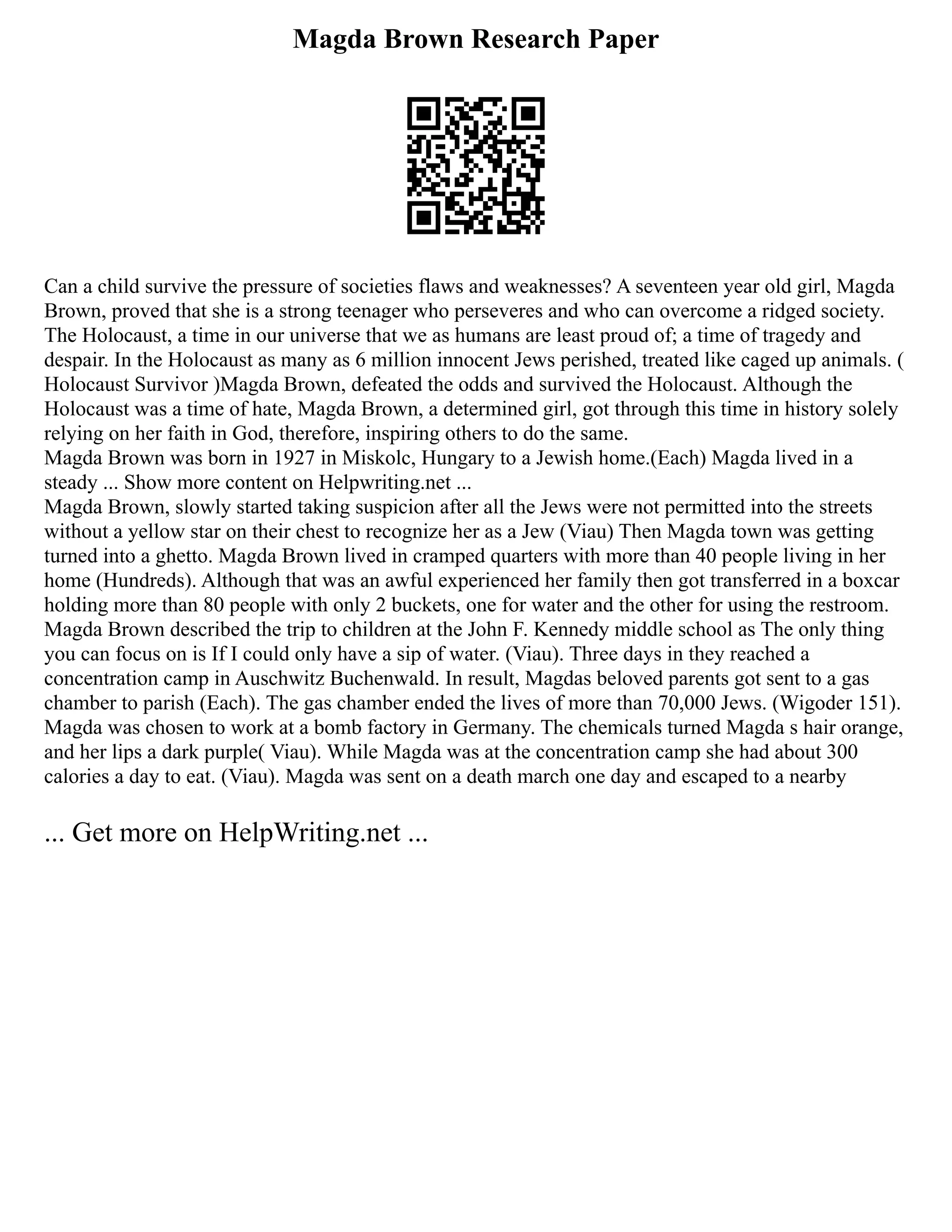 Magda Brown Research Paper
Can a child survive the pressure of societies flaws and weaknesses? A seventeen year old girl, Magda
Brown, proved that she is a strong teenager who perseveres and who can overcome a ridged society.
The Holocaust, a time in our universe that we as humans are least proud of; a time of tragedy and
despair. In the Holocaust as many as 6 million innocent Jews perished, treated like caged up animals. (
Holocaust Survivor )Magda Brown, defeated the odds and survived the Holocaust. Although the
Holocaust was a time of hate, Magda Brown, a determined girl, got through this time in history solely
relying on her faith in God, therefore, inspiring others to do the same.
Magda Brown was born in 1927 in Miskolc, Hungary to a Jewish home.(Each) Magda lived in a
steady ... Show more content on Helpwriting.net ...
Magda Brown, slowly started taking suspicion after all the Jews were not permitted into the streets
without a yellow star on their chest to recognize her as a Jew (Viau) Then Magda town was getting
turned into a ghetto. Magda Brown lived in cramped quarters with more than 40 people living in her
home (Hundreds). Although that was an awful experienced her family then got transferred in a boxcar
holding more than 80 people with only 2 buckets, one for water and the other for using the restroom.
Magda Brown described the trip to children at the John F. Kennedy middle school as The only thing
you can focus on is If I could only have a sip of water. (Viau). Three days in they reached a
concentration camp in Auschwitz Buchenwald. In result, Magdas beloved parents got sent to a gas
chamber to parish (Each). The gas chamber ended the lives of more than 70,000 Jews. (Wigoder 151).
Magda was chosen to work at a bomb factory in Germany. The chemicals turned Magda s hair orange,
and her lips a dark purple( Viau). While Magda was at the concentration camp she had about 300
calories a day to eat. (Viau). Magda was sent on a death march one day and escaped to a nearby
... Get more on HelpWriting.net ...
 