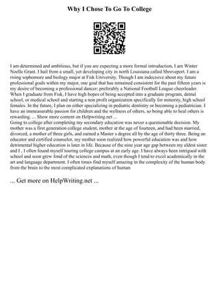 Why I Chose To Go To College
I am determined and ambitious, but if you are expecting a more formal introduction, I am Winter
Noelle Grant. I hail from a small, yet developing city in north Louisiana called Shreveport. I am a
rising sophomore and biology major at Fisk University. Though I am indecisive about my future
professional goals within my major, one goal that has remained consistent for the past fifteen years is
my desire of becoming a professional dancer; preferably a National Football League cheerleader.
When I graduate from Fisk, I have high hopes of being accepted into a graduate program, dental
school, or medical school and starting a non profit organization specifically for minority, high school
females. In the future, I plan on either specializing in pediatric dentistry or becoming a pediatrician. I
have an immeasurable passion for children and the wellness of others, so being able to heal others is
rewarding. ... Show more content on Helpwriting.net ...
Going to college after completing my secondary education was never a questionable decision. My
mother was a first generation college student, mother at the age of fourteen, and had been married,
divorced, a mother of three girls, and earned a Master s degree all by the age of thirty three. Being an
educator and certified counselor, my mother soon realized how powerful education was and how
detrimental higher education is later in life. Because of the nine year age gap between my eldest sister
and I , I often found myself touring college campus at an early age. I have always been intrigued with
school and soon grew fond of the sciences and math, even though I tend to excel academically in the
art and language department. I often times find myself amazing in the complexity of the human body
from the brain to the most complicated explanations of human
... Get more on HelpWriting.net ...
 