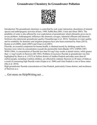 Groundwater Chemistry In Groundwater Pollution
Introduction The groundwater chemistry is controlled by rock water interaction, dissolution of mineral
species and anthropogenic activities (Faure, 1998; Subba Rao,2001; Umar and Absar 2003). The
potability of water is also affected by over exploitation of groundwater which ultimately gives rise to
severe problem. Anthropogenic influences like domestic sewages, industrial effluents and chemical
fertilizers also deteriorate groundwater quality (Vasanthavigar et al. 2012). Variations in water quality
and its suitability for domestic and irrigation purposes have also been examined by Alam (2013);
Kumar et al (2009); Jalali (2007) and Umar et al (2007).
Fluoride, an essential component for human health, is obtained mostly by drinking water but it
becomes toxic when its concentration exceeds the permissible limit (Handa 1975; USPHS 1987;
WHO 1984). A concentration of fluoride less than 0.6 mg/l may results in dental carries, while greater
than 1.2 mg/l results in fluorosis (ISI 1983). Problem of excessive fluoride in groundwater was first
highlighted by Short et al. (1937) in Nellore district of Andhra Pradesh and today more than 65
million people, including 6 million children, are affected by endemic fluorosis in 20 states of India as
a result of consuming high fluoride water (Gupta et al. 2006) and Uttar Pradesh is one of those states
(Jha et al. 2010).
High groundwater fluoride concentration in Uttar Pradesh, particularly Unnao district, and incidences
of fluorosis as a
... Get more on HelpWriting.net ...
 