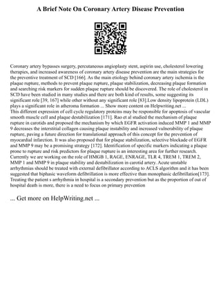 A Brief Note On Coronary Artery Disease Prevention
Coronary artery bypasses surgery, percutaneous angioplasty stent, aspirin use, cholesterol lowering
therapies, and increased awareness of coronary artery disease prevention are the main strategies for
the preventive treatment of SCD [166]. As the main etiology behind coronary artery ischemia is the
plaque rupture, methods to prevent plaque rupture, plaque stabilization, decreasing plaque formation
and searching risk markers for sudden plaque rupture should be discovered. The role of cholesterol in
SCD have been studied in many studies and there are both kind of results, some suggesting its
significant role [39, 167] while other without any significant role [83].Low density lipoprotein (LDL)
plays a significant role in atheroma formation ... Show more content on Helpwriting.net ...
This different expression of cell cycle regulatory proteins may be responsible for apoptosis of vascular
smooth muscle cell and plaque destabilization [171]. Rao et al studied the mechanism of plaque
rupture in carotids and proposed the mechanism by which EGFR activation induced MMP 1 and MMP
9 decreases the interstitial collagen causing plaque instability and increased vulnerability of plaque
rupture, paving a future direction for translational approach of this concept for the prevention of
myocardial infarction. It was also proposed that for plaque stabilization, selective blockade of EGFR
and MMP 9 may be a promising strategy [172]. Identification of specific markers indicating a plaque
prone to rupture and risk predictors for plaque rupture is an interesting area for further research.
Currently we are working on the role of HMGB 1, RAGE, ENRAGE, TLR 4, TREM 1, TREM 2,
MMP 1 and MMP 9 in plaque stability and destabilization in carotid artery. Acute unstable
arrhythmias should be treated with external defibrillator according to ACLS algorithm and it has been
suggested that biphasic waveform defibrillation is more effective than monophasic defibrillation[173].
Treating the patient s arrhythmia in hospital is a secondary prevention but as the proportion of out of
hospital death is more, there is a need to focus on primary prevention
... Get more on HelpWriting.net ...
 
