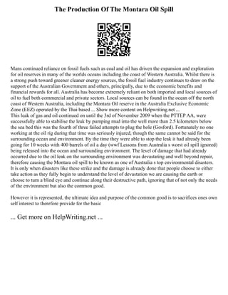 The Production Of The Montara Oil Spill
Mans continued reliance on fossil fuels such as coal and oil has driven the expansion and exploration
for oil reserves in many of the worlds oceans including the coast of Western Australia. Whilst there is
a strong push toward greener cleaner energy sources, the fossil fuel industry continues to draw on the
support of the Australian Government and others, principally, due to the economic benefits and
financial rewards for all. Australia has become extremely reliant on both imported and local sources of
oil to fuel both commercial and private sectors. Local sources can be found in the ocean off the north
coast of Western Australia, including the Montara Oil reserve in the Australia Exclusive Economic
Zone (EEZ) operated by the Thai based ... Show more content on Helpwriting.net ...
This leak of gas and oil continued on until the 3rd of November 2009 when the PTTEP AA, were
successfully able to stabilise the leak by pumping mud into the well more than 2.5 kilometers below
the sea bed this was the fourth of three failed attempts to plug the hole (Gosford). Fortunately no one
working at the oil rig during that time was seriously injured, though the same cannot be said for the
surrounding ocean and environment. By the time they were able to stop the leak it had already been
going for 10 weeks with 400 barrels of oil a day (wwf Lessons from Australia s worst oil spill ignored)
being released into the ocean and surrounding environment. The level of damage that had already
occurred due to the oil leak on the surrounding environment was devastating and well beyond repair,
therefore causing the Montara oil spill to be known as one of Australia s top environmental disasters.
It is only when disasters like these strike and the damage is already done that people choose to either
take action as they fully begin to understand the level of devastation we are causing the earth or
choose to turn a blind eye and continue along their destructive path, ignoring that of not only the needs
of the environment but also the common good.
However it is represented, the ultimate idea and purpose of the common good is to sacrifices ones own
self interest to therefore provide for the basic
... Get more on HelpWriting.net ...
 