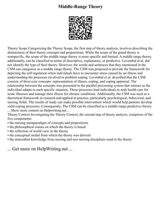 Middle-Range Theory
Theory Scope Categorizing the Theory Scope, the first step of theory analysis, involves describing the
abstractness of their theory concepts and propositions. While the scope of the grand theory is
nonspecific, the scope of the middle range theory is more specific and limited. A middle range theory,
additionally, can be classified in terms of descriptive, explanatory, or predictive. Leventhal et al. did
not identify the type of their theory. However, the words and sentences that they mentioned in the
CSM can categorize as a middle range theory. The CSM was proposed to provide the framework for
depicting the self regulation when individuals have to encounter stress caused by an illness and
understanding the processes involved in problem coping. Leventhal et al. described that the CSM
consists of three core concepts: representation of illness, coping, and coping appraisal. The
relationship between the concepts was presented in the parallel processing system that interact as the
individual adapts to each specific situation. These processes lead individuals to seek health care for
acute illnesses and manage their illness for chronic conditions. Additionally, the CSM was used as a
theoretical framework in research and applied in practice, particularly psychological, behavioral, and
nursing fields. The results of study can make possible intervention which would help patients develop
valid coping processes. Consequently, The CSM can be classified as a middle range predictive theory.
... Show more content on Helpwriting.net ...
Theory Context Investigating the Theory Context, the second step of theory analysis, comprises of the
five components:
▪ the nursing metaparadigm of concepts and propositions
▪ the philosophical claims on which the theory is based
▪ the reflection of world view in the theory
▪ the conceptual model from which the theory was derived
▪ the antecedent knowledge from nursing and non nursing disciplines used in the theory
... Get more on HelpWriting.net ...
 