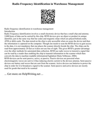 Radio Frequency Identification in Warehouse Management
Radio frequency identification in warehouse management
Introduction
Radio Frequency identification involves a small electronic device that has a small chip and antenna.
2,000 bytes of data can be carried by this chip. RFID devices give an object or product its unique
identifier, just in the same way that bar codes and magnetic strips which are placed behind credit,
ATM or debit cards. The data stored on the chip is only accessible when on scans the device and then
the information is captured on the computer. Though one needs to scan the RFID device to gain access
to the data, it is not mandatory that one places the scanner directly beside the chip. The chips can be
read from approximately 20 feet as it does not use line of sight. This gives RFID a greater advantage
over the other methods for automated data collection. RFID use radio waves to transmit a signal that
can be read by a reader thus enabling the chip to transmit information to the scanner which then
converts the data to machine readable information(Taghaboni Dutta Velthouse, 2006).
RFID devices can be semi passive, active, or passive. Passive devices are powered when
electromagnetic waves are sent to it thus inducing electric current to the devices antenna. Semi passive
devices use battery and waves that are sent from the scanner. Active devices use batteries to power the
chip in order for it to broadcast a signal to the scanner. Semi passive and active devices are mostly
used for goods that need to be scanned
... Get more on HelpWriting.net ...
 