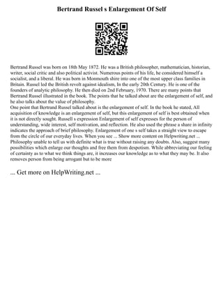 Bertrand Russel s Enlargement Of Self
Bertrand Russel was born on 18th May 1872. He was a British philosopher, mathematician, historian,
writer, social critic and also political activist. Numerous points of his life, he considered himself a
socialist, and a liberal. He was born in Monmouth shire into one of the most upper class families in
Britain. Russel led the British revolt against idealism, In the early 20th Century. He is one of the
founders of analytic philosophy. He then died on 2nd February, 1970. There are many points that
Bertrand Russel illustrated in the book. The points that he talked about are the enlargement of self, and
he also talks about the value of philosophy.
One point that Bertrand Russel talked about is the enlargement of self. In the book he stated, All
acquisition of knowledge is an enlargement of self, but this enlargement of self is best obtained when
it is not directly sought. Russell s expression Enlargement of self expresses for the person of
understanding, wide interest, self motivation, and reflection. He also used the phrase a share in infinity
indicates the approach of brief philosophy. Enlargement of one s self takes a straight view to escape
from the circle of our everyday lives. When you see ... Show more content on Helpwriting.net ...
Philosophy unable to tell us with definite what is true without raising any doubts. Also, suggest many
possibilities which enlarge our thoughts and free them from despotism. While abbreviating our feeling
of certainty as to what we think things are, it increases our knowledge as to what they may be. It also
removes person from being arrogant but to be more
... Get more on HelpWriting.net ...
 