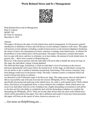 Work Related Stress and It s Management
Work Related Stress and its Management
Peter S. Carlson
MGMT 305
Dr. Peter H. Antoniou
December 6, 2012
Abstract
This paper will discuss the topic of work related stress and its management. It will present a general
introduction or definition of stress and will discuss several subtopics related to work stress. This paper
will present several subtopics including a model of stress known as the General Adaptation Syndrome,
the causes of stress, the consequences of stress, and how to manage work related stress. A solution for
the problem of work related stress will be presented. This paper will present a solution that entails
how to cope with stress, and how to eliminate, or at least reduce, the amount of work related stress. In
general, this ... Show more content on Helpwriting.net ...
However, if the stressor persists, then the individual will not be able to handle the stress for long. In
this stage, the individual s energy is being depleted.
The third and final stage, Exhaustion, is when an individual s level of resistance to the stressor
decreases dramatically until it goes below the normal level. In this stage, an individual s energy has
run out and he or she is unable to maintain normal body functioning. If the stressor continues, long
term damage could occur to the person s body. The body s immune system is weakened which can
result in being more prone to sickness.
An alternative to the Exhaustion stage is the Recovery stage. This stage occurs when an individual is
able to successfully cope with and overcome the stressor (Wikipedia, 2012). This paper will be
specifically discussing and analyzing work related stress. So, what is work related stress? Work related
stress, also known as occupational stress, is stress related to the workplace. Work related stress can
occur in an individual when his or her workplace has a highly demanding environment or job and he
or she does not have the ability to completely deal with the demanding workplace or complete the
demanding job (Wikipedia, 2012). There are several other factors that can cause work related stress
which will be presented in this paper. Now that a definition and model of stress have been presented,
this paper will focus on the causes of stress, known as stressors, as it
... Get more on HelpWriting.net ...
 