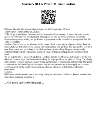 Summary Of The Power Of Home Gardens
￼Austin Matzelle Ms. Martha Silano English 201 OAS September 27 2016
The Power of Home Gardens in America
TEDxDirigo hosted Roger Doiron to provide listeners with his message: A subversive plot: how to
grow a revolution in your own backyard. Throughout his talk, Doiron passionately explains to
listeners how growing a backyard garden can help someone retake control over an aspect of their life.
Their food supply.
Food is a form of energy, it s what our bodies run on. But it is also a form of power. (Roger Doiron)
Doiron believes that when people venture into building their own gardens, they gain control over their
own diets, health, and pocketbooks. He alludes to how citizens taking this power subversively
undermine the power of corporations usually in charge of the general populations health and food
needs.
We are in the midst of an obesity epidemic ... and in a parallel world we see that hunger is on the rise.
(Doiron) The next angle Doiron takes is attacking the major problems our planet is facing. The obesity
rates in many countries has been steadily rising, yet hundreds of millions are malnourished. Our planet
s resources are also dwindling, the amount of land we can grow on, our water supply, and even the
genetic diversity of the plants we consume are all under attack due to the inflation of human
populations.
Matzelle 1
￼With our resources under attack, and many eating too much or too little food, Doiron has faith that
individuals gardening can create a
... Get more on HelpWriting.net ...
 