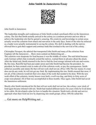 John Smith in Jamestown Essay
John Smith in Jamestown
The leadership strengths and weaknesses of John Smith evoked a profound effect on the Jamestown
colony. The fact that Smith actually arrived in the colony as a common prisoner and was able to
achieve the leadership role that he gained is amazing. His creativity and knowledge in certain areas
actually saved the colonists from attack and starvation in the early days. Some of the rules he enforced
as a leader were actually instrumental in saving the colony. His skill in dealing with the natives
allowed him to gain their support and continue trade that resulted in the survival of the colony.
Christopher Newport, the admiral that transported John Smith and many of the colonists from
England, left the Jamestown ... Show more content on Helpwriting.net ...
The colonists were desperate for food because it was the middle of winter. The raid failed because
early German settlers that eventually joined the natives, warned them in advance about the attack.
After the failed raid, Smith returned to the fort to find the food storage infested with rats and worms.
By this time, Ratcliffe had been put under arrest and John Smith had become the president. As
president, he then created a rule to make all of the colonists work, or pay the consequences. Smith
called an assembly and stated, He that will not work shall not eat. (Price 108) The law means if a man
does not do any work, he will not get any food. By implementing this law, Smith ensured that most, if
not all, of the colonists would do their own share of the work that needed to be done. With the new
work effort of the colonists, twenty houses were built, a well was dug, and thirty to forty acres of
crops were planted. All of that was accomplished in three months. Once again, John Smith had saved
the Jamestown settlement.
Shortly after Smith introduced his He that will not work shall not eat law, the colony s new stock of
food again became infested with rats. Smith had studied different tactics for years while he lived alone
in his cabin. He developed a plan for how to handle this situation. Smith took a divide and survive
approach when their food ran low by dispersing into small groups. (Price 109) He called this
... Get more on HelpWriting.net ...
 