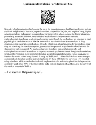 Common Motivations For Stimulant Use
Nowadays, higher education has become the norm for students pursuing healthcare profession such as
medicine and pharmacy. However, expensive tuition, competition for jobs, and length of study, higher
education students feel pressure to succeed and perform well in school. Among the higher education,
particularly healthcare students, have turned to medications like amphetamine salts and
methylphenidate to enhance academic performance, even though the medications are intended to treat
psychological conditions such as ADHD. Nonmedical use of stimulants by the students is drug
diversion, using prescription medications illegally, which is an ethical dilemma for the students since
they are exploiting the healthcare system, yet they feel the pressure to perform in school because the
stakes are so high to succeed. As mentioned earlier, stimulants like amphetamine salts and
methylphenidate are used by students to improve academic performance even though the intended use
is for ADHD. Common motivations for stimulant use are to prepare for exams, reduce sleep, and to
improve focus and extend study hours1. A study by Webb, et al., 148 medical students were surveyed
on nonmedical stimulant use that excluded caffeine. Of those 148 that were surveyed, 15% reported
using stimulants while at medical school with amphetamine salts and methylphenidate being the most
commonly used. Only 9.9% of the respondents had a clinical diagnosis of ADHD2. Also the survey of
the medical students in Webb s
... Get more on HelpWriting.net ...
 