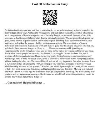 Cost Of Perfectionism Essay
Perfection is often treated as a trait that is unattainable, yet we subconsciously strive to be perfect in
many aspects of our lives. Working to be successful and high achieving isn t necessarily a bad thing,
but it can grow out of hand when perfection is the only thought on our mind. Because of this, it is
necessary to find the right balance when dealing with perfectionism. When it comes to achieving our
goals, some amount of perfectionism can be very helpful. Thinking like a perfectionist boosts your
motivation and spikes the amount of effort put into every activity. The combination of intense
motivation and consistent high quality work can make it quite easy to achieve any goals you may set,
both in the short term and long term. However, ... Show more content on Helpwriting.net ...
Happiness is the key to perfection. Once you are truly happy with who you are and the life you have,
that is when I think people have reached perfection. It s a struggle, I won t lie about that, and it
involves all three aspects discussed here. Achieving goals, finding happiness, and maintaining self
worth all go hand in hand with each other, and it is difficult to balance one aspect with perfectionism
without having the other two. They are all linked, and are all very important. But when it comes down
to it, which will last a lifetime: the 100% on the paper you wrote as a teenager, or the way you can
wholeheartedly love and accept yourself? Whether that means I get straight A s or not, all that matters
is that I feel good about what I m doing, and feel confident in every decision ( My Life in a Nutshell
and What I Think it Means np) We as humans often get our priorities mixed up. We place vainity over
kindness and perfection over happiness. But for once we should look at the things that truly matter in
life and how we can better those things for
... Get more on HelpWriting.net ...
 