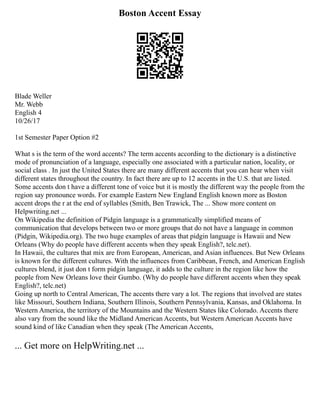 Boston Accent Essay
Blade Weller
Mr. Webb
English 4
10/26/17
1st Semester Paper Option #2
What s is the term of the word accents? The term accents according to the dictionary is a distinctive
mode of pronunciation of a language, especially one associated with a particular nation, locality, or
social class . In just the United States there are many different accents that you can hear when visit
different states throughout the country. In fact there are up to 12 accents in the U.S. that are listed.
Some accents don t have a different tone of voice but it is mostly the different way the people from the
region say pronounce words. For example Eastern New England English known more as Boston
accent drops the r at the end of syllables (Smith, Ben Trawick, The ... Show more content on
Helpwriting.net ...
On Wikipedia the definition of Pidgin language is a grammatically simplified means of
communication that develops between two or more groups that do not have a language in common
(Pidgin, Wikipedia.org). The two huge examples of areas that pidgin language is Hawaii and New
Orleans (Why do people have different accents when they speak English?, telc.net).
In Hawaii, the cultures that mix are from European, American, and Asian influences. But New Orleans
is known for the different cultures. With the influences from Caribbean, French, and American English
cultures blend, it just don t form pidgin language, it adds to the culture in the region like how the
people from New Orleans love their Gumbo. (Why do people have different accents when they speak
English?, telc.net)
Going up north to Central American, The accents there vary a lot. The regions that involved are states
like Missouri, Southern Indiana, Southern Illinois, Southern Pennsylvania, Kansas, and Oklahoma. In
Western America, the territory of the Mountains and the Western States like Colorado. Accents there
also vary from the sound like the Midland American Accents, but Western American Accents have
sound kind of like Canadian when they speak (The American Accents,
... Get more on HelpWriting.net ...
 