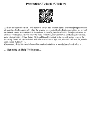 Prosecution Of Juvenile Offenders
As a law enforcement officer, I feel there will always be a constant debate concerning the prosecution
of juvenile offenders, especially when the juvenile is a repeat offender. Furthermore, there are several
factors that should be considered in the decision to transfer juvenile offenders from juvenile court to
criminal court such as seriousness of the crime committed, if a weapon was used during the offense,
prior criminal history (Elrod Ryder, 2014). Additionally, include in the juvenile waiver process the
following factors are also analyzed, which include evidence, age, race, and the location of the juvenile
court (Elrod Ryder, 2014).
Consequently, I feel the most influential factors in the decision to transfer juvenile offenders to
... Get more on HelpWriting.net ...
 