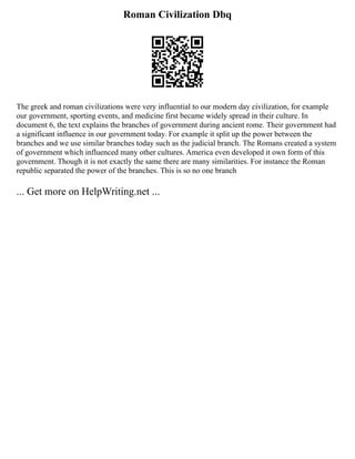 Roman Civilization Dbq
The greek and roman civilizations were very influential to our modern day civilization, for example
our government, sporting events, and medicine first became widely spread in their culture. In
document 6, the text explains the branches of government during ancient rome. Their government had
a significant influence in our government today. For example it split up the power between the
branches and we use similar branches today such as the judicial branch. The Romans created a system
of government which influenced many other cultures. America even developed it own form of this
government. Though it is not exactly the same there are many similarities. For instance the Roman
republic separated the power of the branches. This is so no one branch
... Get more on HelpWriting.net ...
 