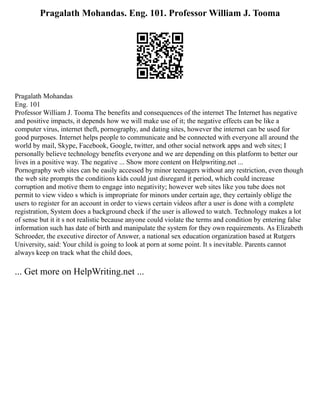 Pragalath Mohandas. Eng. 101. Professor William J. Tooma
Pragalath Mohandas
Eng. 101
Professor William J. Tooma The benefits and consequences of the internet The Internet has negative
and positive impacts, it depends how we will make use of it; the negative effects can be like a
computer virus, internet theft, pornography, and dating sites, however the internet can be used for
good purposes. Internet helps people to communicate and be connected with everyone all around the
world by mail, Skype, Facebook, Google, twitter, and other social network apps and web sites; I
personally believe technology benefits everyone and we are depending on this platform to better our
lives in a positive way. The negative ... Show more content on Helpwriting.net ...
Pornography web sites can be easily accessed by minor teenagers without any restriction, even though
the web site prompts the conditions kids could just disregard it period, which could increase
corruption and motive them to engage into negativity; however web sites like you tube does not
permit to view video s which is impropriate for minors under certain age, they certainly oblige the
users to register for an account in order to views certain videos after a user is done with a complete
registration, System does a background check if the user is allowed to watch. Technology makes a lot
of sense but it it s not realistic because anyone could violate the terms and condition by entering false
information such has date of birth and manipulate the system for they own requirements. As Elizabeth
Schroeder, the executive director of Answer, a national sex education organization based at Rutgers
University, said: Your child is going to look at porn at some point. It s inevitable. Parents cannot
always keep on track what the child does,
... Get more on HelpWriting.net ...
 