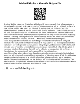 Reinhold Niebhur s Views On Original Sin
Reinhold Niebhur s views on Original sin fall in line with my own actually; I do believe that man is
inherently evil with power to do good. As much of a blessing that free will is, I believe it to also be a
curse because nothing good comes free. With the freedom to make our decisions comes the
responsibilty to not only know but also to understand the effects of them. Every action has a reaction,
and sin is the reaction to free will. Niebuhr holds that man is responsible for his unintentional sins,
even if there was no malice. Niebuhr argues through Pauline teachings that sin is essential; especially
with man s tendency for self glorification. Pauline teachings indicate that human sin is an inevitable
defect derived from the sin of the first man . ... Show more content on Helpwriting.net ...
This is easily seen because humans are faulty beings, who often fall into error even with good
intentions. Our faulty minds and free will can easily fll prey deception and misinterpretation of what
we think we saw with ignorance and imagination filling the gaps, and no matter what level of mental
fortitude, sense of morality, or innate holiness man possesses. Man still falls subject to deception. If
our minds, which are factors in our free will, can be subjected to manipulation, it is not bizarre to
claim that man sins unintentionally and is responsible to correct its actions.
Man s biggest flaw is its weakness in the face of temptation because temptation also lies in its heart.
Man s free will is inherently corrupted by the temptations of life and the world. While free will pushed
man s creativity to what seems to be a limitless boundary, it has also played a part in man s own
undoing. Man s undoing lies in their ego and desire for self gratification and self glorification. They
constantly strive to expand their presence and knowledge so much so that it seems to know no bounds.
However even with man s ambition it is all subject to God s
... Get more on HelpWriting.net ...
 