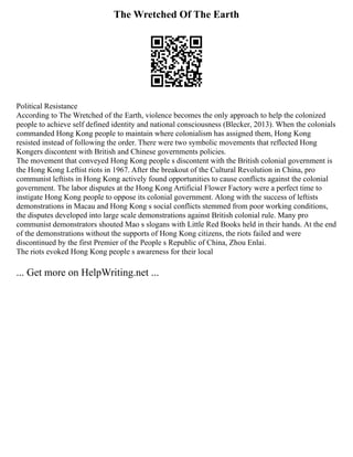 The Wretched Of The Earth
Political Resistance
According to The Wretched of the Earth, violence becomes the only approach to help the colonized
people to achieve self defined identity and national consciousness (Blecker, 2013). When the colonials
commanded Hong Kong people to maintain where colonialism has assigned them, Hong Kong
resisted instead of following the order. There were two symbolic movements that reflected Hong
Kongers discontent with British and Chinese governments policies.
The movement that conveyed Hong Kong people s discontent with the British colonial government is
the Hong Kong Leftist riots in 1967. After the breakout of the Cultural Revolution in China, pro
communist leftists in Hong Kong actively found opportunities to cause conflicts against the colonial
government. The labor disputes at the Hong Kong Artificial Flower Factory were a perfect time to
instigate Hong Kong people to oppose its colonial government. Along with the success of leftists
demonstrations in Macau and Hong Kong s social conflicts stemmed from poor working conditions,
the disputes developed into large scale demonstrations against British colonial rule. Many pro
communist demonstrators shouted Mao s slogans with Little Red Books held in their hands. At the end
of the demonstrations without the supports of Hong Kong citizens, the riots failed and were
discontinued by the first Premier of the People s Republic of China, Zhou Enlai.
The riots evoked Hong Kong people s awareness for their local
... Get more on HelpWriting.net ...
 