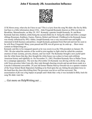 John F Kennedy Jfk Assassination Influence
J.F.K blown away, what else do I have to say? This is a lyric from the song We didn t the fire by Billy
Joel here is a little information about J.F.K... John Fitzgerald Kennedy (known as JFK) was born in
Brookline, Massachusetts, on May 29, 1917. Kennedy s parents Joseph Kennedy, Sr. and Rose
Kennedy had nine children, (John being the second child) Joe Jr. being the oldest and John s younger
siblings Rosemary, Kathleen, Eunice, Patricia, Robert and Edward. Childhood in the Kennedy house
was mostly influenced by JFK s father, Joseph Kennedy was a very successful man and highly
interested in both business and politics. Joseph Kennedy graduated from Harvard and met his soon to
be wife Rose Fitzgerald. Many years passed and JFK was all grown up, he ends up ... Show more
content on Helpwriting.net ...
Kennedy said this in his inaugural speech as he was sworn in as the 35th president on January 20,
1961. He also asked the nations of the world to join together to fight what he called the common
enemies of man: tyranny, poverty, disease, and war itself. The Kennedys brought a new joyful spirit
into the white house that day, they thought the white house was a place to learn and celebrate
American history and rightfully so. On November 21, 1963, President Kennedy flew to Dallas Texas
for a campaign appearance. The next day (November 22) Kennedy was driving with his wife, along
with Texas governor John Conn ally, they rode through cheering crowds and up and down roads in a
Lincoln Continental convertible. 24 year old former Marine Harvey Oswald was in a upstairs window
of the Texas School Book Depository building as he fired upon the car, hitting the president twice in
the head then the chest (this killing him) The governor was hit as well but recovered. The
assassination of jfk was a big impact on people and I think that s why it was included in Billy Joels hit
song We didn t start the
... Get more on HelpWriting.net ...
 