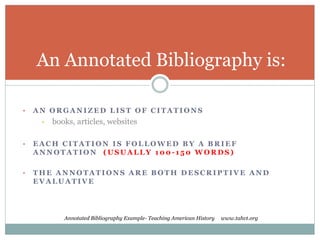 An Annotated Bibliography is: 
• AN ORGANIZED LIST OF CITATIONS 
• books, articles, websites 
• EACH CITATION IS FOLLOWED BY A BRIEF 
ANNOTATION (USUALLY 100- 1 50 WORDS) 
• THE ANNOTATIONS ARE BOTH DESCRIPTIVE AND 
EVALUATIVE 
Annotated Bibliography Example- Teaching American History www.tahvt.org 
 