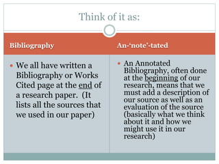 Think of it as: 
Bibliography An-‘note’-tated 
 We all have written a 
Bibliography or Works 
Cited page at the end of 
a research paper. (It 
lists all the sources that 
we used in our paper) 
 An Annotated 
Bibliography, often done 
at the beginning of our 
research, means that we 
must add a description of 
our source as well as an 
evaluation of the source 
(basically what we think 
about it and how we 
might use it in our 
research) 
