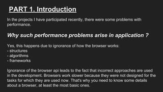 PART 1. Introduction
In the projects I have participated recently, there were some problems with
performance.
Why such performance problems arise in application ?
Yes, this happens due to ignorance of how the browser works:
- structures
- algorithms
- frameworks
Ignorance of the browser api leads to the fact that incorrect approaches are used
in the development. Browsers work slower because they were not designed for the
tasks for which they are used now. That's why you need to know some details
about a browser, at least the most basic ones.
 
