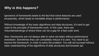 Why is this happens?
Ignorance of frameworks leads to the fact that some features are used
excessively, which leads to inevitable drops in performance.
Without knowledge of the basic algorithms and data structures, it's hard to get
used to the principle of frameworks work. In this case, there are
misunderstandings of where there can be a gap for a fast code work.
Also, frameworks are not always able to solve set tasks without performance
drawdown. Sometimes they can completely reduce it to zero. You need to go
beyond the framework, in order to solve the problem. You will not succeed without
clear understanding of the algorithms of data structures and browser api.
 