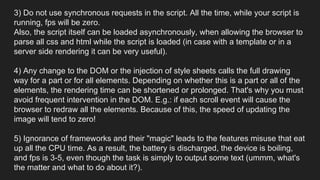 3) Do not use synchronous requests in the script. All the time, while your script is
running, fps will be zero.
Also, the script itself can be loaded asynchronously, when allowing the browser to
parse all css and html while the script is loaded (in case with a template or in a
server side rendering it can be very useful).
4) Any change to the DOM or the injection of style sheets calls the full drawing
way for a part or for all elements. Depending on whether this is a part or all of the
elements, the rendering time can be shortened or prolonged. That's why you must
avoid frequent intervention in the DOM. E.g.: if each scroll event will cause the
browser to redraw all the elements. Because of this, the speed of updating the
image will tend to zero!
5) Ignorance of frameworks and their "magic" leads to the features misuse that eat
up all the CPU time. As a result, the battery is discharged, the device is boiling,
and fps is 3-5, even though the task is simply to output some text (ummm, what's
the matter and what to do about it?).
 