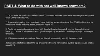 PART 4. What to do with not well-known browsers?
1) Do not write the production code for them! You cannot just take it and write an average-sized project
on an unknown framework.
2) If you started coding, then you should know that they are very insidious. Add 30-40% of the time for
corrections before deadline, stress, sleepless nights =)
3) Find a person who knows what to do with it and will revise the code 2 hours a day and give you
some good advice. It's important! A thoughtful analysis by a specialist can bring the project to the right
direction!)
4) Willingness to deal with code profilers, as this will substantially simplify the search task.
(I also wanted to tell you about the top problems with some frameworks, but this topic deserves another
report.) =))
 