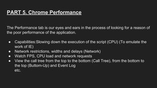 PART 5. Chrome Performance
The Performance tab is our eyes and ears in the process of looking for a reason of
the poor performance of the application.
● Capabilities:Slowing down the execution of the script (CPU) (To emulate the
work of IE)
● Network restrictions, widths and delays (Network)
● Watch FPS, CPU load and network requests
● View the call tree from the top to the bottom (Call Tree), from the bottom to
the top (Buttom-Up) and Event Log
etc.
 