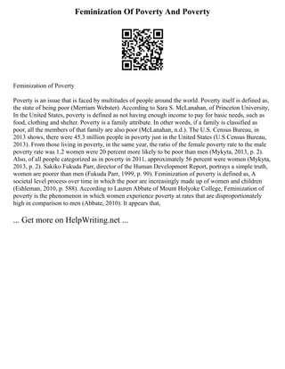 Feminization Of Poverty And Poverty
Feminization of Poverty
Poverty is an issue that is faced by multitudes of people around the world. Poverty itself is defined as,
the state of being poor (Merriam Webster). According to Sara S. McLanahan, of Princeton University,
In the United States, poverty is defined as not having enough income to pay for basic needs, such as
food, clothing and shelter. Poverty is a family attribute. In other words, if a family is classified as
poor, all the members of that family are also poor (McLanahan, n.d.). The U.S. Census Bureau, in
2013 shows, there were 45.3 million people in poverty just in the United States (U.S Census Bureau,
2013). From those living in poverty, in the same year, the ratio of the female poverty rate to the male
poverty rate was 1.2 women were 20 percent more likely to be poor than men (Mykyta, 2013, p. 2).
Also, of all people categorized as in poverty in 2011, approximately 56 percent were women (Mykyta,
2013, p. 2). Sakiko Fukuda Parr, director of the Human Development Report, portrays a simple truth,
women are poorer than men (Fukuda Parr, 1999, p. 99). Feminization of poverty is defined as, A
societal level process over time in which the poor are increasingly made up of women and children
(Eshleman, 2010, p. 588). According to Lauren Abbate of Mount Holyoke College, Feminization of
poverty is the phenomenon in which women experience poverty at rates that are disproportionately
high in comparison to men (Abbate, 2010). It appears that,
... Get more on HelpWriting.net ...
 