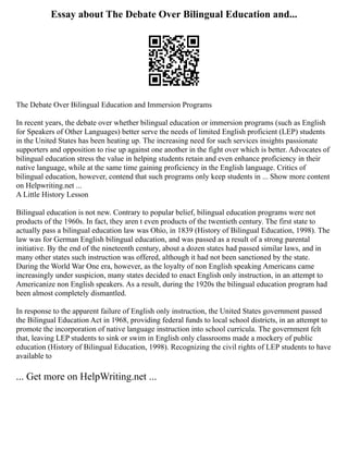 Essay about The Debate Over Bilingual Education and...
The Debate Over Bilingual Education and Immersion Programs
In recent years, the debate over whether bilingual education or immersion programs (such as English
for Speakers of Other Languages) better serve the needs of limited English proficient (LEP) students
in the United States has been heating up. The increasing need for such services insights passionate
supporters and opposition to rise up against one another in the fight over which is better. Advocates of
bilingual education stress the value in helping students retain and even enhance proficiency in their
native language, while at the same time gaining proficiency in the English language. Critics of
bilingual education, however, contend that such programs only keep students in ... Show more content
on Helpwriting.net ...
A Little History Lesson
Bilingual education is not new. Contrary to popular belief, bilingual education programs were not
products of the 1960s. In fact, they aren t even products of the twentieth century. The first state to
actually pass a bilingual education law was Ohio, in 1839 (History of Bilingual Education, 1998). The
law was for German English bilingual education, and was passed as a result of a strong parental
initiative. By the end of the nineteenth century, about a dozen states had passed similar laws, and in
many other states such instruction was offered, although it had not been sanctioned by the state.
During the World War One era, however, as the loyalty of non English speaking Americans came
increasingly under suspicion, many states decided to enact English only instruction, in an attempt to
Americanize non English speakers. As a result, during the 1920s the bilingual education program had
been almost completely dismantled.
In response to the apparent failure of English only instruction, the United States government passed
the Bilingual Education Act in 1968, providing federal funds to local school districts, in an attempt to
promote the incorporation of native language instruction into school curricula. The government felt
that, leaving LEP students to sink or swim in English only classrooms made a mockery of public
education (History of Bilingual Education, 1998). Recognizing the civil rights of LEP students to have
available to
... Get more on HelpWriting.net ...
 