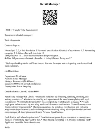 Retail Manager
| 2012 | | Triangle Tribe Recruitment |
Recuritment of retail manager | |
Table of contents
Contents Page no.
Job analysis 2, 3, 4 Job description 5 Personnel specification 6 Method of recruitment 6, 7 Advertising
campaign 8, 9 Action plan with timelines 10
EEO principles 11 ... Show more content on Helpwriting.net ...
4) How did you ensure that code of conduct is being followed during work?
* By keep checking on the staff from time to time and the major source is getting positive feedback
from customers.
Job Description
Department: Retail store
Position: Retail Manager
Job type: Permanent (38 40 hours)
Salary: $60,000 with normal entitlements
Employment Status: Ongoing
Other Facilities: Leased 3 series BMW
Retail Store Manager Job Duties: * Maintains store staff by recruiting, selecting, orienting, and
training employees * Maintains the stability and reputation of the store by complying with legal
requirements * Contributes to team effort by accomplishing related results as needed * Protects
employees and customers by providing a safe and clean store environment * Identifies current and
future customer requirements * Maintains operations by initiating, coordinating, and enforcing
programmes http://monster.com/hr/hr best practices/recruiting hiring advice/job descriptions/retail
store manager job description sample.aspx Personal Specifications
Qualification and related requirements * Candidate must poses degree or masters in management,
business or something equivalent to that. * Must having experience of 1 2 year(s) in related field *
Applicants should be Australian citizens
Skills
 