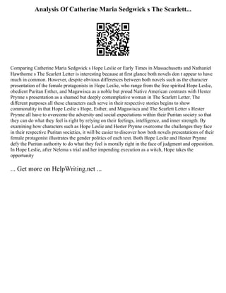 Analysis Of Catherine Maria Sedgwick s The Scarlett...
Comparing Catherine Maria Sedgwick s Hope Leslie or Early Times in Massachusetts and Nathaniel
Hawthorne s The Scarlett Letter is interesting because at first glance both novels don t appear to have
much in common. However, despite obvious differences between both novels such as the character
presentation of the female protagonists in Hope Leslie, who range from the free spirited Hope Leslie,
obedient Puritan Esther, and Magawisca as a noble but proud Native American contrasts with Hester
Prynne s presentation as a shamed but deeply contemplative woman in The Scarlett Letter. The
different purposes all these characters each serve in their respective stories begins to show
commonality in that Hope Leslie s Hope, Esther, and Magawisca and The Scarlett Letter s Hester
Prynne all have to overcome the adversity and social expectations within their Puritan society so that
they can do what they feel is right by relying on their feelings, intelligence, and inner strength. By
examining how characters such as Hope Leslie and Hester Prynne overcome the challenges they face
in their respective Puritan societies, it will be easier to discover how both novels presentations of their
female protagonist illustrates the gender politics of each text. Both Hope Leslie and Hester Prynne
defy the Puritan authority to do what they feel is morally right in the face of judgment and opposition.
In Hope Leslie, after Nelema s trial and her impending execution as a witch, Hope takes the
opportunity
... Get more on HelpWriting.net ...
 
