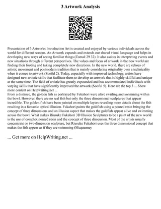 3 Artwork Analysis
Presentation of 3 Artworks Introduction Art is created and enjoyed by various individuals across the
world for different reasons. An Artwork expands and extends our shared visual language and helps in
developing new ways of seeing familiar things (Tomaž 29 32). It also assists in interpreting events and
new situations through different perspectives. The values and focus of artwork in the new world are
finding their footing and taking completely new directions. In the new world, there are echoes of
artistic movement and postmodern tradition that is mainly considering originality over a technicality
when it comes to artwork (Sooful 2). Today, especially with improved technology, artists have
designed new artistic skills that facilitate them to develop an artwork that is highly skillful and unique
at the same time. The field of artistic has greatly expounded and has accommodated individuals with
varying skills that have significantly improved the artwork (Sooful 5). Here are the top 3 ... Show
more content on Helpwriting.net ...
From a distance, the golden fish as portrayed by Fukahori were alive swirling and swimming within
the bowl. However, there are no real fish but only the three dimensional sculptures that appear
incredible. The golden fish have been painted on multiple layers revealing more details about the fish
resulting in a fantastic optical illusion. Fukahori paints the goldfish using a poured resin bringing the
concept of three dimensions and an illusion aspect that makes the goldfish appear alive and swimming
across the bowl. What makes Riusuke Fukahori 3D Illusion Sculptures to be a paint of the new world
is the use of complex poured resin and the concept of three dimension. Most of the artists usually
concentrate on two dimension sculpture, but Riusuke Fukahori uses the three dimensional concept that
makes the fish appear as if they are swimming (Mcqueeney
... Get more on HelpWriting.net ...
 