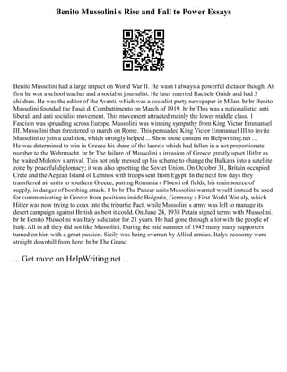 Benito Mussolini s Rise and Fall to Power Essays
Benito Mussolini had a large impact on World War II. He wasn t always a powerful dictator though. At
first he was a school teacher and a socialist journalist. He later married Rachele Guide and had 5
children. He was the editor of the Avanti, which was a socialist party newspaper in Milan. br br Benito
Mussolini founded the Fasci di Combattimento on March of 1919. br br This was a nationalistic, anti
liberal, and anti socialist movement. This movement attracted mainly the lower middle class. 1
Fascism was spreading across Europe. Mussolini was winning sympathy from King Victor Emmanuel
III. Mussolini then threatened to march on Rome. This persuaded King Victor Emmanuel III to invite
Mussolini to join a coalition, which strongly helped ... Show more content on Helpwriting.net ...
He was determined to win in Greece his share of the laurels which had fallen in a not proportionate
number to the Wehrmacht. br br The failure of Mussolini s invasion of Greece greatly upset Hitler as
he waited Molotov s arrival. This not only messed up his scheme to change the Balkans into a satellite
zone by peaceful diplomacy; it was also upsetting the Soviet Union. On October 31, Britain occupied
Crete and the Aegean Island of Lemnos with troops sent from Egypt. In the next few days they
transferred air units to southern Greece, putting Romania s Ploesti oil fields, his main source of
supply, in danger of bombing attack. 8 br br The Panzer units Mussolini wanted would instead be used
for communicating in Greece from positions inside Bulgaria, Germany s First World War aly, which
Hitler was now trying to coax into the tripartie Pact, while Mussolini s army was left to manage its
desert campaign against British as best it could. On June 24, 1938 Petain signed terms with Mussolini.
br br Benito Mussolini was Italy s dictator for 21 years. He had gone through a lot with the people of
Italy. All in all they did not like Mussolini. During the mid summer of 1943 many many supporters
turned on him with a great passion. Sicily was being overrun by Allied armies. Italys economy went
straight downhill from here. br br The Grand
... Get more on HelpWriting.net ...
 