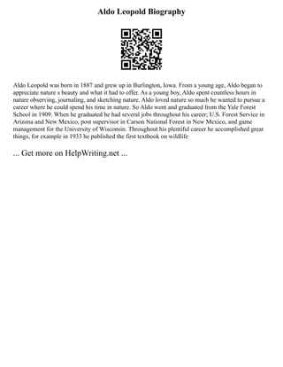 Aldo Leopold Biography
Aldo Leopold was born in 1887 and grew up in Burlington, Iowa. From a young age, Aldo began to
appreciate nature s beauty and what it had to offer. As a young boy, Aldo spent countless hours in
nature observing, journaling, and sketching nature. Aldo loved nature so much he wanted to pursue a
career where he could spend his time in nature. So Aldo went and graduated from the Yale Forest
School in 1909. When he graduated he had several jobs throughout his career; U.S. Forest Service in
Arizona and New Mexico, post supervisor in Carson National Forest in New Mexico, and game
management for the University of Wisconsin. Throughout his plentiful career he accomplished great
things, for example in 1933 he published the first textbook on wildlife
... Get more on HelpWriting.net ...
 