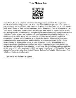 Tesla Motors, Inc.
Tesla Motors, Inc. is an American automotive and energy storage giant firm that designs and
manufactures electronically powered cars, their components and battery products. Tesla Motors is a
public company that trades on the NASDAQ stock exchange under the symbol TSLA. Tesla reported
profit in first quarter of 2013, which was first time ever in their history. Since its foundation in 2003,
Tesla Motors has recorded most noticeable breakthroughs in the market of electric vehicles by their
own developed power train technology. The technology was founded by group of engineers in Silicon
Valley who wanted to prove that electronic cars could outperform the gasoline powered cars. With
instant torque, incredible power, and zero emissions, Tesla s products would be cars without
compromise. Each new generation would be increasingly economic, helping the company work
towards its mission: to accelerate the world s transition to sustainable transport. In 2012, Tesla
launched Model S. Built from the ground up to be 100 percent electric. With room for seven
passengers and more than 64 cubic feet of storage, Model S provides the comfort and utility of a
family sedan while achieving the acceleration of a sports car: 0 to 60 mph in about five seconds and
driving range of 265 miles per charge. Model S was named Motor Trend s 2013 Car of the Year and
achieved a 5 star safety rating from the U.S. National Highway Traffic Safety Administration. Tesla s
vehicles are produced at its factory in
... Get more on HelpWriting.net ...
 