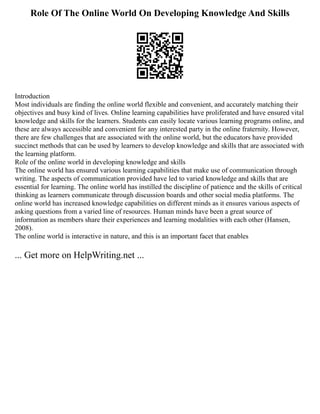 Role Of The Online World On Developing Knowledge And Skills
Introduction
Most individuals are finding the online world flexible and convenient, and accurately matching their
objectives and busy kind of lives. Online learning capabilities have proliferated and have ensured vital
knowledge and skills for the learners. Students can easily locate various learning programs online, and
these are always accessible and convenient for any interested party in the online fraternity. However,
there are few challenges that are associated with the online world, but the educators have provided
succinct methods that can be used by learners to develop knowledge and skills that are associated with
the learning platform.
Role of the online world in developing knowledge and skills
The online world has ensured various learning capabilities that make use of communication through
writing. The aspects of communication provided have led to varied knowledge and skills that are
essential for learning. The online world has instilled the discipline of patience and the skills of critical
thinking as learners communicate through discussion boards and other social media platforms. The
online world has increased knowledge capabilities on different minds as it ensures various aspects of
asking questions from a varied line of resources. Human minds have been a great source of
information as members share their experiences and learning modalities with each other (Hansen,
2008).
The online world is interactive in nature, and this is an important facet that enables
... Get more on HelpWriting.net ...
 