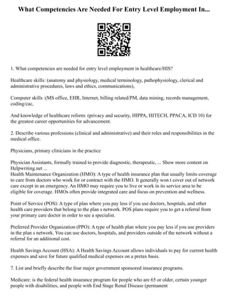 What Competencies Are Needed For Entry Level Employment In...
1. What competencies are needed for entry level employment in healthcare/HIS?
Healthcare skills: (anatomy and physiology, medical terminology, pathophysiology, clerical and
administrative procedures, laws and ethics, communications),
Computer skills :(MS office, EHR, Internet, billing related/PM, data mining, records management,
coding/cac,
And knowledge of healthcare reform: (privacy and security, HIPPA, HITECH, PPACA, ICD 10) for
the greatest career opportunities for advancement.
2. Describe various professions (clinical and administrative) and their roles and responsibilities in the
medical office.
Physicians, primary clinicians in the practice
Physician Assistants, formally trained to provide diagnostic, therapeutic, ... Show more content on
Helpwriting.net ...
Health Maintenance Organization (HMO): A type of health insurance plan that usually limits coverage
to care from doctors who work for or contract with the HMO. It generally won t cover out of network
care except in an emergency. An HMO may require you to live or work in its service area to be
eligible for coverage. HMOs often provide integrated care and focus on prevention and wellness.
Point of Service (POS): A type of plan where you pay less if you use doctors, hospitals, and other
health care providers that belong to the plan s network. POS plans require you to get a referral from
your primary care doctor in order to see a specialist.
Preferred Provider Organization (PPO): A type of health plan where you pay less if you use providers
in the plan s network. You can use doctors, hospitals, and providers outside of the network without a
referral for an additional cost.
Health Savings Account (HSA): A Health Savings Account allows individuals to pay for current health
expenses and save for future qualified medical expenses on a pretax basis.
7. List and briefly describe the four major government sponsored insurance programs.
Medicare: is the federal health insurance program for people who are 65 or older, certain younger
people with disabilities, and people with End Stage Renal Disease (permanent
 