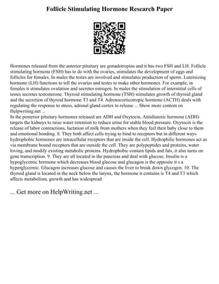 Follicle Stimulating Hormone Research Paper
Hormones released from the anterior pituitary are gonadotropins and it has two FSH and LH. Follicle
stimulating hormone (FSH) has to do with the ovaries, stimulates the development of eggs and
follicles for females. In males the testes are involved and stimulates production of sperm. Luteinizing
hormone (LH) functions to tell the ovaries and testes to make other hormones. For example, in
females it stimulates ovulation and secretes estrogen. In males the stimulation of interstitial cells of
testes secretes testosterone. Thyroid stimulating hormone (TSH) stimulates growth of thyroid gland
and the secretion of thyroid hormone T3 and T4. Adrenocorticotropic hormone (ACTH) deals with
regulating the response to stress, adrenal gland cortex to release ... Show more content on
Helpwriting.net ...
In the posterior pituitary hormones released are ADH and Oxytocin. Antidiuretic hormone (ADH)
targets the kidneys to raise water retention to reduce urine for stable blood pressure. Oxytocin is the
release of labor contractions, lactation of milk from mothers when they feel their baby close to them
and emotional bonding. 8. They both affect cells trying to bind to receptors but in different ways
hydrophobic hormones are intracellular receptors that are inside the cell. Hydrophilic hormones act as
via membrane bound receptors that are outside the cell. They are polypeptides and proteins, water
loving, and modify existing metabolic proteins. Hydrophobic contain lipids and fats, it also turns on
gene transcription. 9. They are all located in the pancreas and deal with glucose. Insulin is a
hypoglycemic hormone which decreases blood glucose and glucagon is the opposite it s a
hyperglycemic. Glucagon increases glucose and causes the liver to break down glycogen. 10. The
thyroid gland is located in the neck below the larynx, the hormone it contains is T4 and T3 which
affects metabolism, growth and has widespread
... Get more on HelpWriting.net ...
 