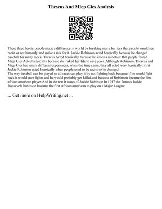 Theseus And Miep Gies Analysis
These three heroic people made a difference in world by breaking many barriers that people would see
racist or not humanly and make a risk for it. Jackie Robinson acted heroically because he changed
baseball for many races. Theseus Acted heroically because he killed a minotaur that people feared.
Miep Gies Acted heroically because she risked her life to save jews. Although Robinson, Theseus and
Miep Gies had many different experiences, when the time came, they all acted very heroically. First
Jackie Robinson acted heroically when people used to be racist so he changed
The way baseball can be played so all races can play it by not fighting back because if he would fight
back it would start fights and he would probably get killed.and because of Robinson became the first
african american player.And in the text it states of Jackie Robinson In 1947 the famous Jackie
Roosevelt Robinson became the first African american to play on a Major League
... Get more on HelpWriting.net ...
 