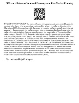 Difference Between Command Economy And Free Market Economy
INTRODUCTION OVERVIEW The major difference between command economy and free market
economy is the degree of government intervention and the reliance of market to determine prices
(Cherunilam, 2009). Command market is the system in which the market is centrally controlled and
regulated by the government; free market economy is the system demand and supply determine the
market prices and regulations. However, mixed economy is a combination of Command and Free
market economy (Bogolib, 2013); the market price is determined by demand and supply but the
government intervenes to ensure stability and economic growth. This intervention has a major impact
in the position of an economy in the business cycle. This report evaluates the advantages and
disadvantages of England being a mixed economy, and shows how the government intervenes in the
market. AIMS AND OBJECTIVES The essay is fo ENGLAND S MIXED ECONOMY With mixed
economy there is always a variation to the degree of government intervention in different countries. In
England, where the mixed economy is utilized, there is a strong presence of both the private and
public sector. For instance, the grocery sector is controlled by the market; However resources are
allocated in the health sector by the government (Higson, 2011). Although there is a distinct private
sector, the system allows the government to exert control over the operations of businesses in the
private sector to achieve economic balance and stability (Barras,
... Get more on HelpWriting.net ...
 