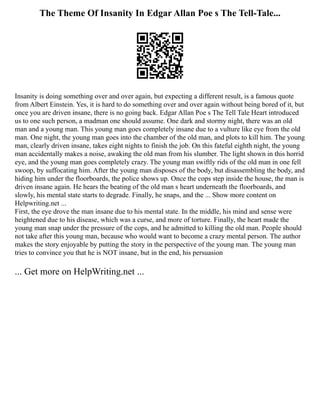 The Theme Of Insanity In Edgar Allan Poe s The Tell-Tale...
Insanity is doing something over and over again, but expecting a different result, is a famous quote
from Albert Einstein. Yes, it is hard to do something over and over again without being bored of it, but
once you are driven insane, there is no going back. Edgar Allan Poe s The Tell Tale Heart introduced
us to one such person, a madman one should assume. One dark and stormy night, there was an old
man and a young man. This young man goes completely insane due to a vulture like eye from the old
man. One night, the young man goes into the chamber of the old man, and plots to kill him. The young
man, clearly driven insane, takes eight nights to finish the job. On this fateful eighth night, the young
man accidentally makes a noise, awaking the old man from his slumber. The light shown in this horrid
eye, and the young man goes completely crazy. The young man swiftly rids of the old man in one fell
swoop, by suffocating him. After the young man disposes of the body, but disassembling the body, and
hiding him under the floorboards, the police shows up. Once the cops step inside the house, the man is
driven insane again. He hears the beating of the old man s heart underneath the floorboards, and
slowly, his mental state starts to degrade. Finally, he snaps, and the ... Show more content on
Helpwriting.net ...
First, the eye drove the man insane due to his mental state. In the middle, his mind and sense were
heightened due to his disease, which was a curse, and more of torture. Finally, the heart made the
young man snap under the pressure of the cops, and he admitted to killing the old man. People should
not take after this young man, because who would want to become a crazy mental person. The author
makes the story enjoyable by putting the story in the perspective of the young man. The young man
tries to convince you that he is NOT insane, but in the end, his persuasion
... Get more on HelpWriting.net ...
 