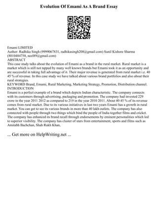 Evolution Of Emami As A Brand Essay
Emami LIMITED
Author: Radhika Singh (9999067831, radhikasingh208@gmail.com) Sunil Kishore Sharma
(8010484758, neel89@gmail.com)
ABSTRACT
This case study talks about the evolution of Emami as a brand in the rural market. Rural market is a
market which is still not tapped by many well known brands but Emami took it as an opportunity and
are successful in taking full advantage of it. Their major revenue is generated from rural market i.e. 40
45 % of revenue. In this case study we have talked about various brand portfolios and also about their
rural strategies.
KEYWORD Brand, Emami, Rural Marketing, Marketing Strategy, Promotion, Distribution channel.
INTRODUCTION
Emami is a perfect example of a brand which depicts Indian characteristic. The company connects
with its customers through advertising, packaging and promotion. The company had invested 229
crore in the year 2011 2012 as compared to 219 in the year 2010 2011. About 40 45 % of its revenue
comes from rural market. Due to its various initiatives in last two years Emami has a growth in rural
market. You can get to see its various brands in more than 40 lakh outlets. The company has also
connected with people through two things which bind the people of India together films and cricket.
The company has enhanced its brand recall through endorsements by eminent personalities which led
to superior visibility. The company has cluster of stars from entertainment, sports and films such as
Amitabh Bachchan, Shah Rukh Khan,
... Get more on HelpWriting.net ...
 